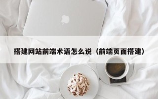 莱阳搭建网站前端术语怎么说（前端页面搭建）