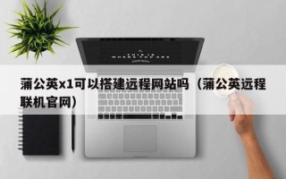 莱阳蒲公英x1可以搭建远程网站吗（蒲公英远程联机官网）